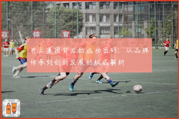 开云集团背后的成功密码：从品牌传承到创新发展的权威解析