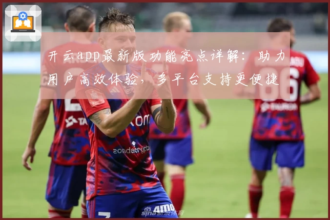 开云app最新版功能亮点详解:助力用户高效体验,多平台支持更便捷