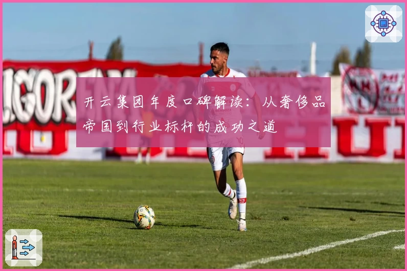 开云集团年度口碑解读：从奢侈品帝国到行业标杆的成功之道