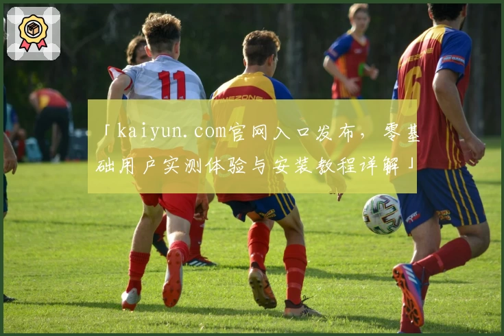「kaiyun.com官网入口发布，零基础用户实测体验与安装教程详解」