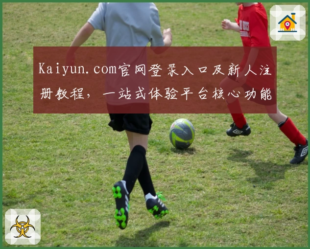 Kaiyun.com官网登录入口及新人注册教程，一站式体验平台核心功能是否适合你