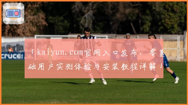 「kaiyun.com官网入口发布，零基础用户实测体验与安装教程详解」