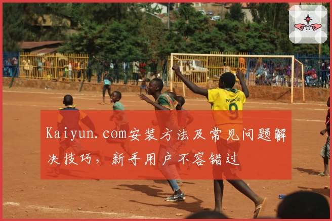 Kaiyun.com安装方法及常见问题解决技巧,新手用户不容错过