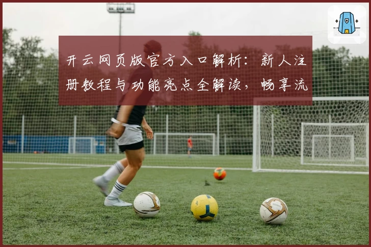 开云网页版官方入口解析：新人注册教程与功能亮点全解读，畅享流畅体验