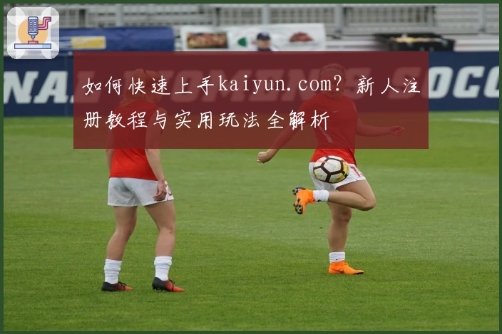 如何快速上手kaiyun.com？新人注册教程与实用玩法全解析