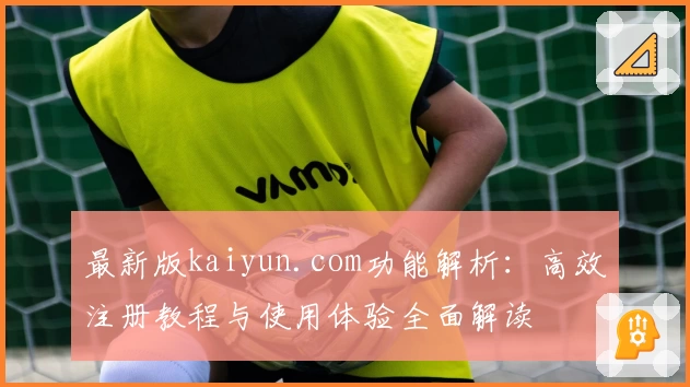 最新版kaiyun.com功能解析:高效注册教程与使用体验全面解读