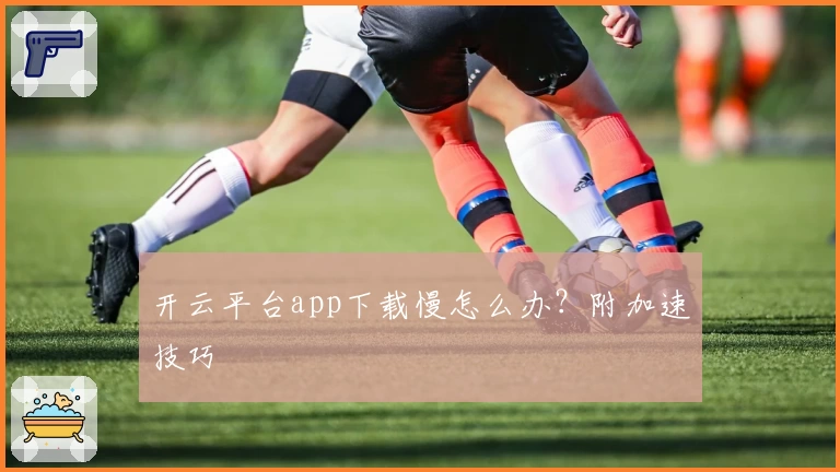 开云平台app下载慢怎么办？附加速技巧