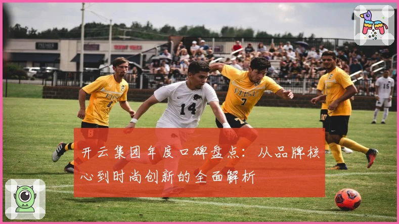 开云集团年度口碑盘点：从品牌核心到时尚创新的全面解析