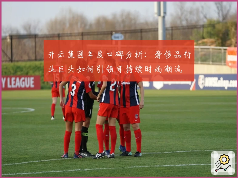 开云集团年度口碑分析：奢侈品行业巨头如何引领可持续时尚潮流