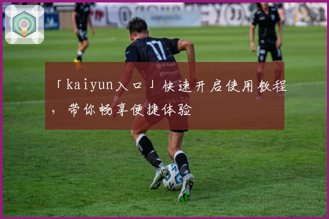 「kaiyun入口」快速开启使用教程，带你畅享便捷体验